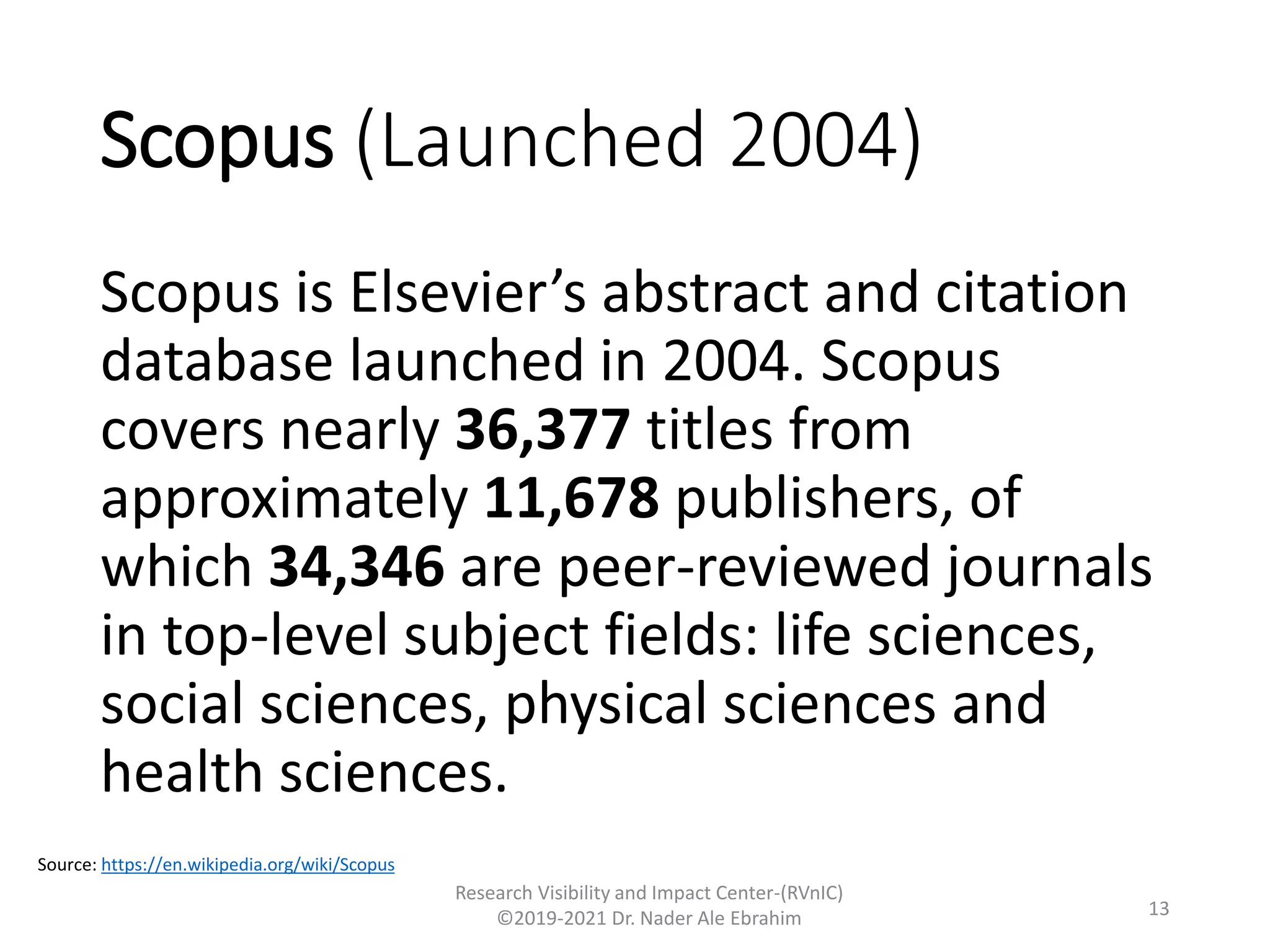 Scopus (Launched 2004)
Scopus is Elsevier’s abstract and citation
database launched in 2004. Scopus
covers nearly 36,377 titles from
approximately 11,678 publishers, of
which 34,346 are peer-reviewed journals
in top-level subject fields: life sciences,
social sciences, physical sciences and
health sciences.
Research Visibility and Impact Center-(RVnIC)
©2019-2021 Dr. Nader Ale Ebrahim
Source: https://en.wikipedia.org/wiki/Scopus
13
 