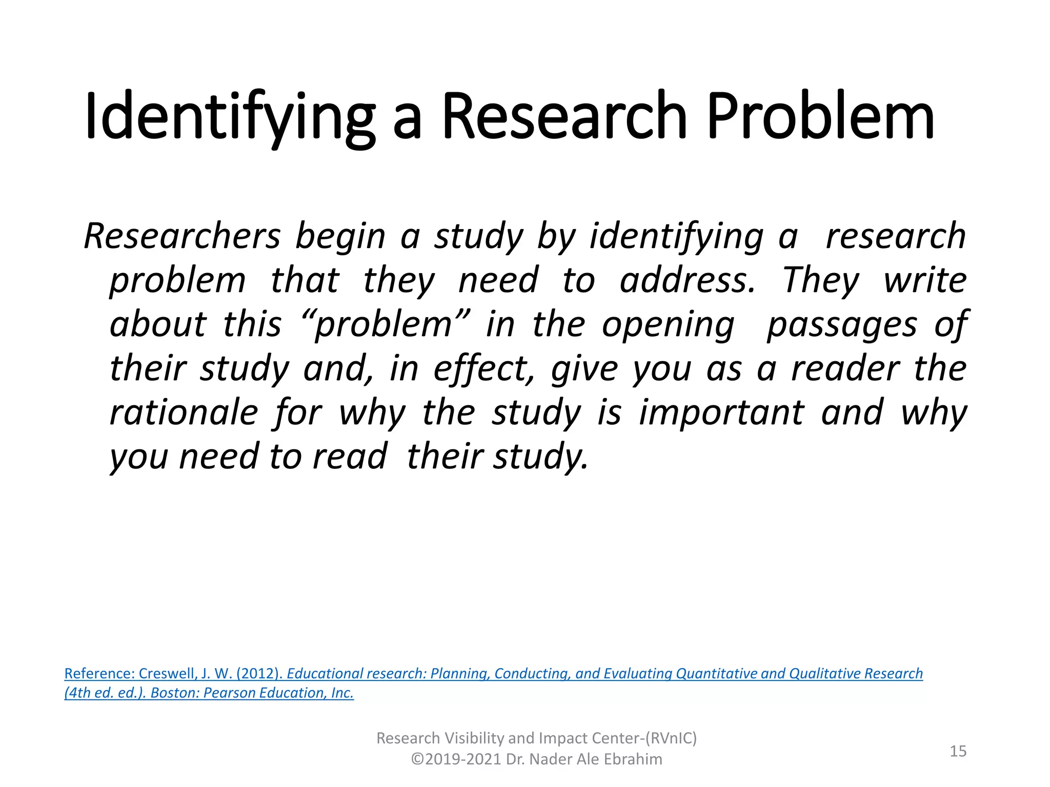 Identifying a Research Problem
Researchers begin a study by identifying a research
problem that they need to address. They write
about this “problem” in the opening passages of
their study and, in effect, give you as a reader the
rationale for why the study is important and why
you need to read their study.
Research Visibility and Impact Center-(RVnIC)
©2019-2021 Dr. Nader Ale Ebrahim 15
Reference: Creswell, J. W. (2012). Educational research: Planning, Conducting, and Evaluating Quantitative and Qualitative Research
(4th ed. ed.). Boston: Pearson Education, Inc.
 