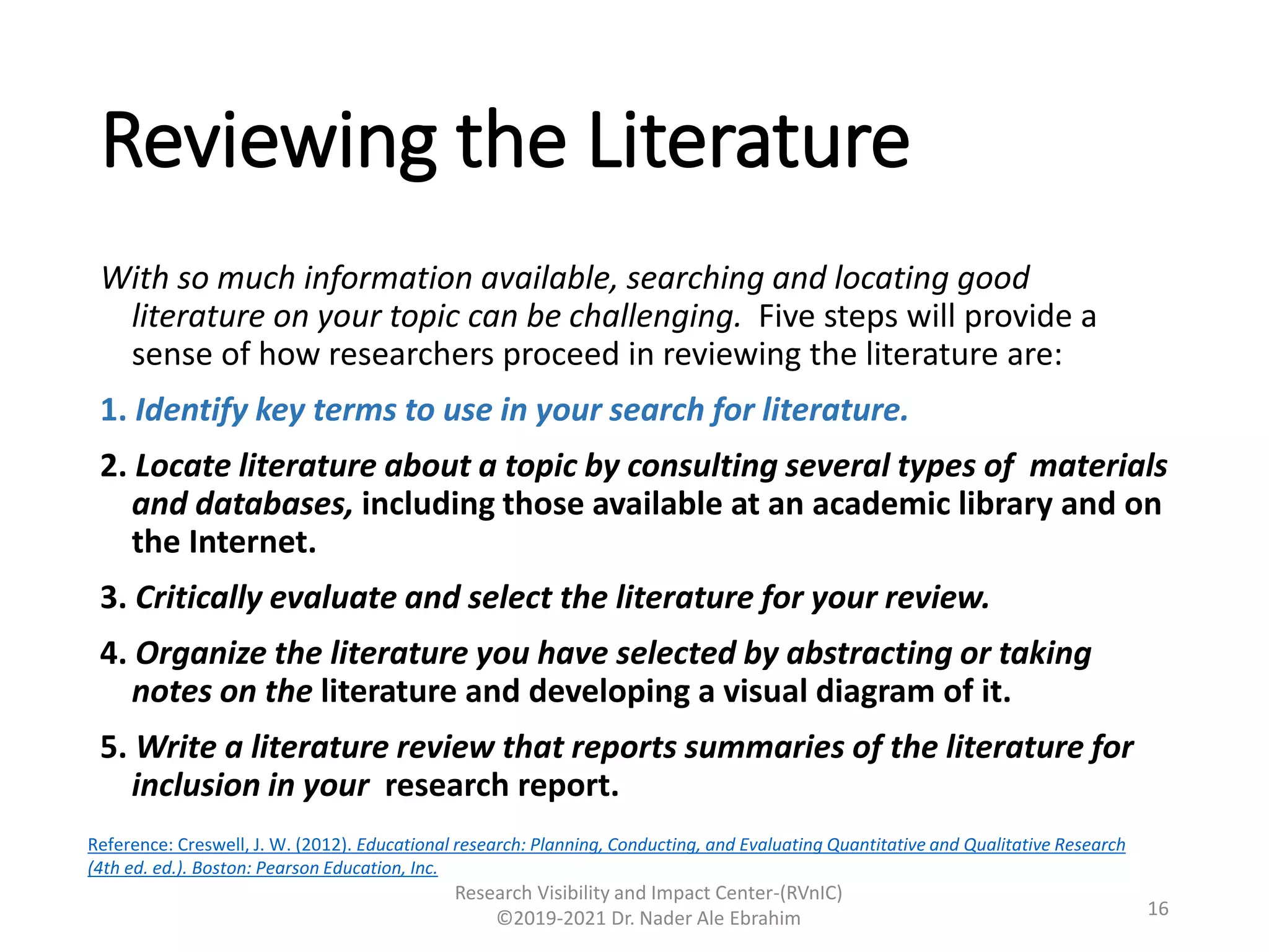 Reviewing the Literature
With so much information available, searching and locating good
literature on your topic can be challenging. Five steps will provide a
sense of how researchers proceed in reviewing the literature are:
1. Identify key terms to use in your search for literature.
2. Locate literature about a topic by consulting several types of materials
and databases, including those available at an academic library and on
the Internet.
3. Critically evaluate and select the literature for your review.
4. Organize the literature you have selected by abstracting or taking
notes on the literature and developing a visual diagram of it.
5. Write a literature review that reports summaries of the literature for
inclusion in your research report.
Research Visibility and Impact Center-(RVnIC)
©2019-2021 Dr. Nader Ale Ebrahim 16
Reference: Creswell, J. W. (2012). Educational research: Planning, Conducting, and Evaluating Quantitative and Qualitative Research
(4th ed. ed.). Boston: Pearson Education, Inc.
 