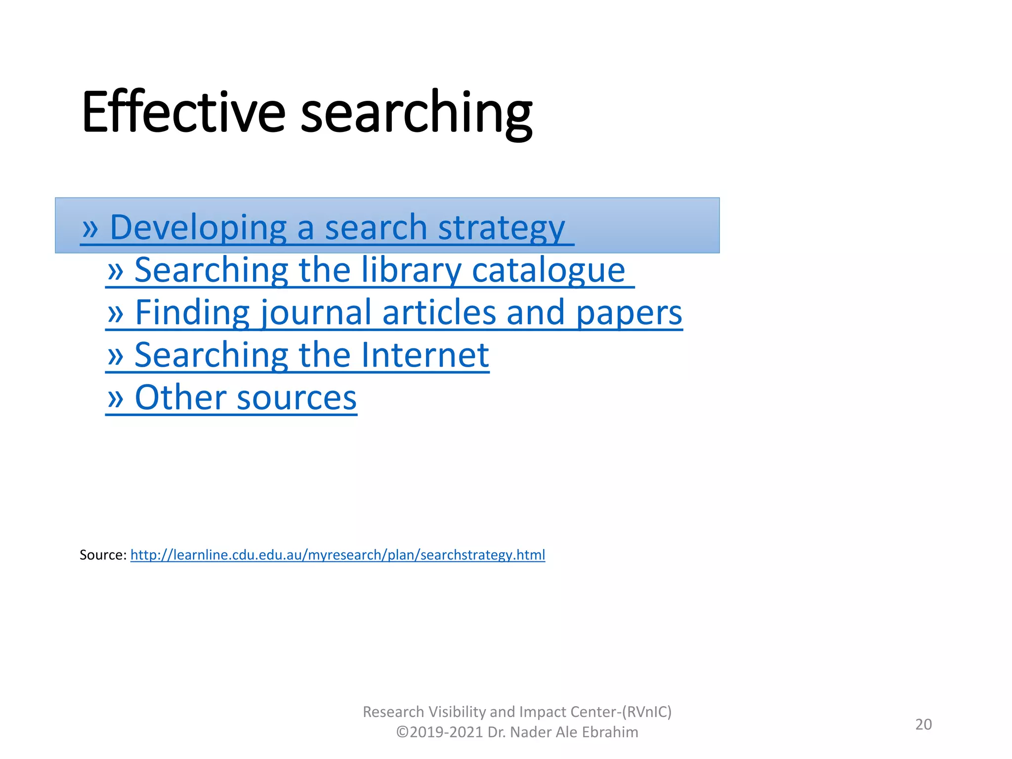 Effective searching
» Developing a search strategy
» Searching the library catalogue
» Finding journal articles and papers
» Searching the Internet
» Other sources
Source: http://learnline.cdu.edu.au/myresearch/plan/searchstrategy.html
Research Visibility and Impact Center-(RVnIC)
©2019-2021 Dr. Nader Ale Ebrahim 20
 
