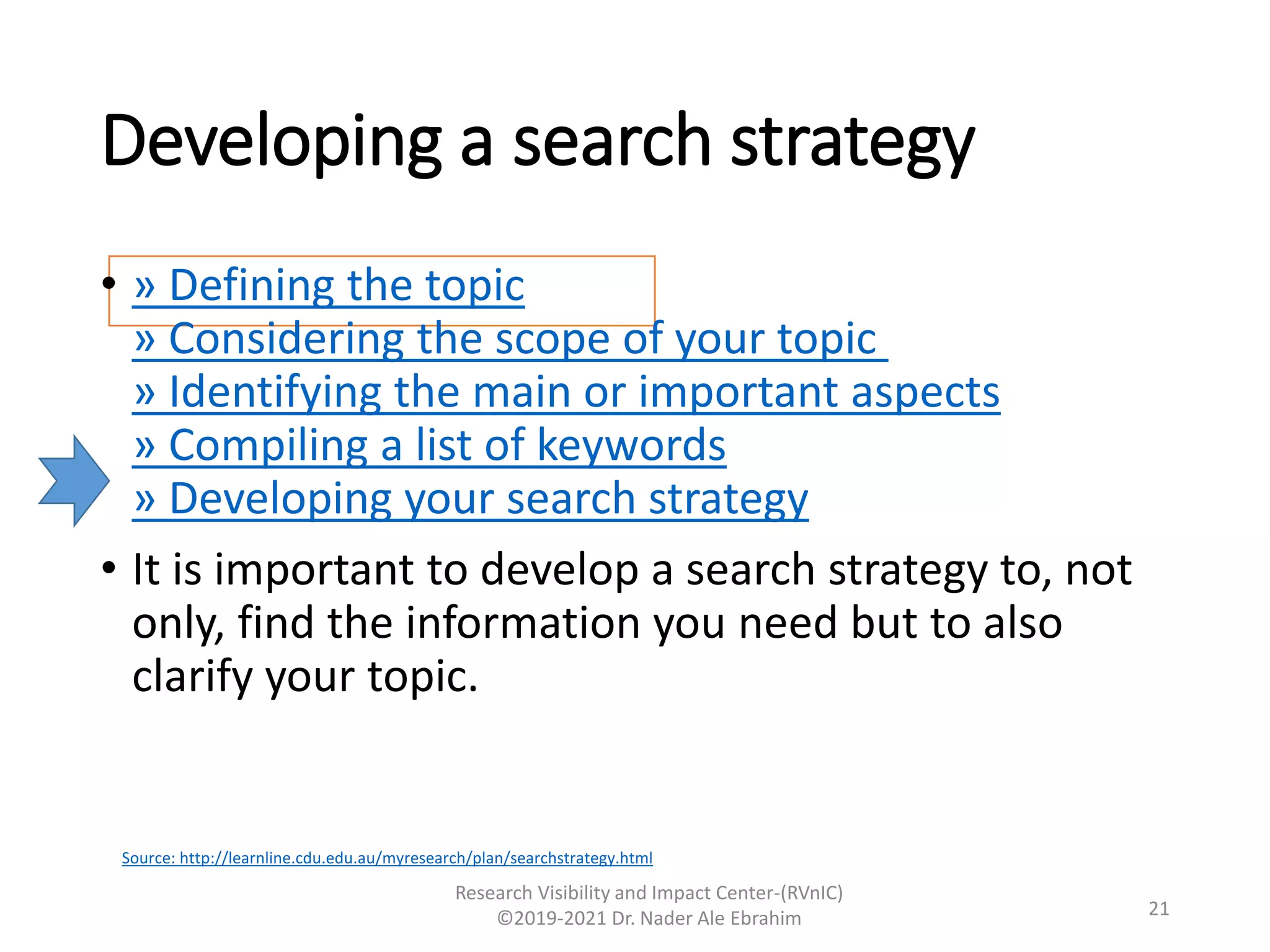Developing a search strategy
• » Defining the topic
» Considering the scope of your topic
» Identifying the main or important aspects
» Compiling a list of keywords
» Developing your search strategy
• It is important to develop a search strategy to, not
only, find the information you need but to also
clarify your topic.
Research Visibility and Impact Center-(RVnIC)
©2019-2021 Dr. Nader Ale Ebrahim 21
Source: http://learnline.cdu.edu.au/myresearch/plan/searchstrategy.html
 