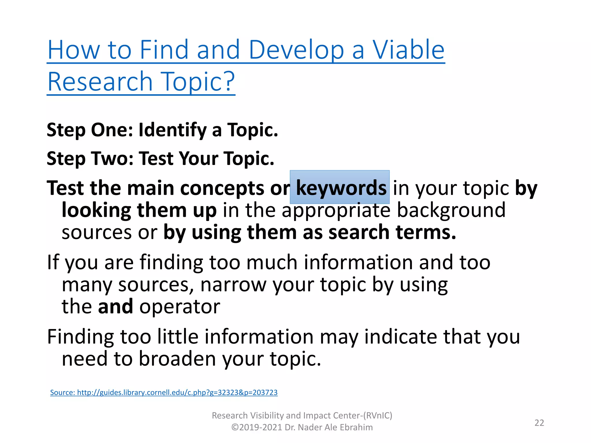 How to Find and Develop a Viable
Research Topic?
Research Visibility and Impact Center-(RVnIC)
©2019-2021 Dr. Nader Ale Ebrahim 22
Step One: Identify a Topic.
Step Two: Test Your Topic.
Test the main concepts or keywords in your topic by
looking them up in the appropriate background
sources or by using them as search terms.
If you are finding too much information and too
many sources, narrow your topic by using
the and operator
Finding too little information may indicate that you
need to broaden your topic.
Source: http://guides.library.cornell.edu/c.php?g=32323&p=203723
 