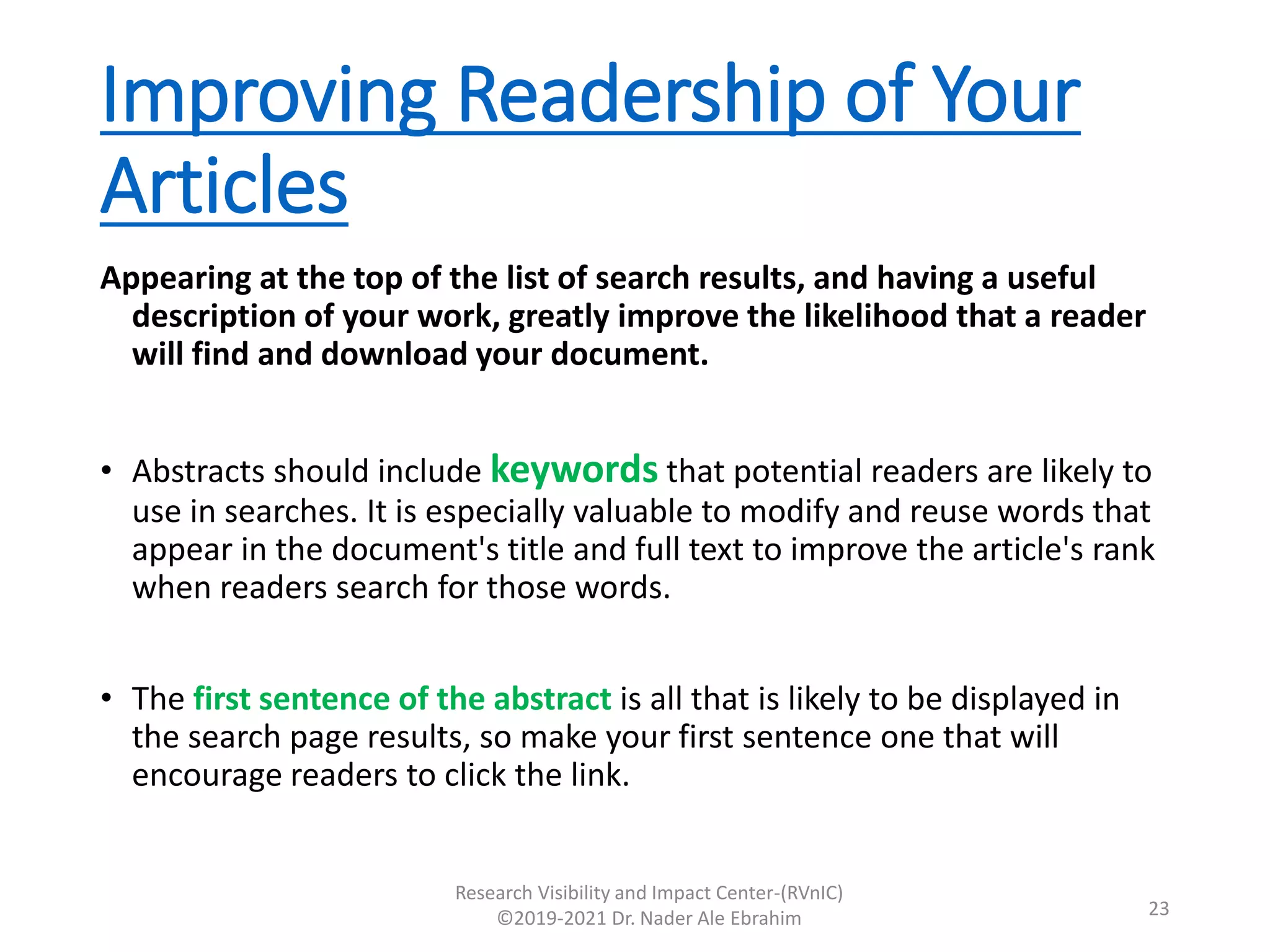 Improving Readership of Your
Articles
Appearing at the top of the list of search results, and having a useful
description of your work, greatly improve the likelihood that a reader
will find and download your document.
• Abstracts should include keywords that potential readers are likely to
use in searches. It is especially valuable to modify and reuse words that
appear in the document's title and full text to improve the article's rank
when readers search for those words.
• The first sentence of the abstract is all that is likely to be displayed in
the search page results, so make your first sentence one that will
encourage readers to click the link.
Research Visibility and Impact Center-(RVnIC)
©2019-2021 Dr. Nader Ale Ebrahim 23
 