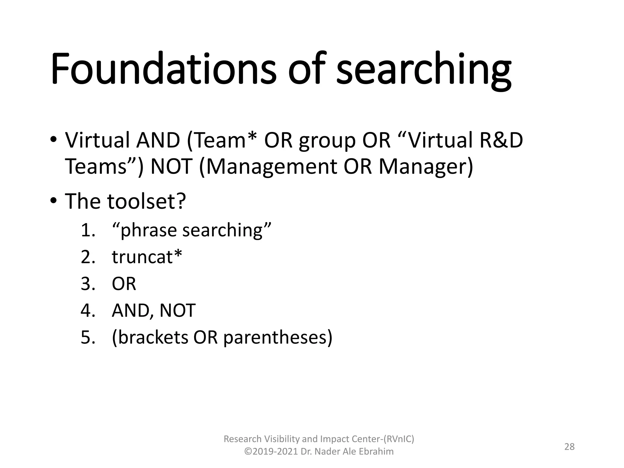 Foundations of searching
• Virtual AND (Team* OR group OR “Virtual R&D
Teams”) NOT (Management OR Manager)
• The toolset?
1. “phrase searching”
2. truncat*
3. OR
4. AND, NOT
5. (brackets OR parentheses)
Research Visibility and Impact Center-(RVnIC)
©2019-2021 Dr. Nader Ale Ebrahim 28
 
