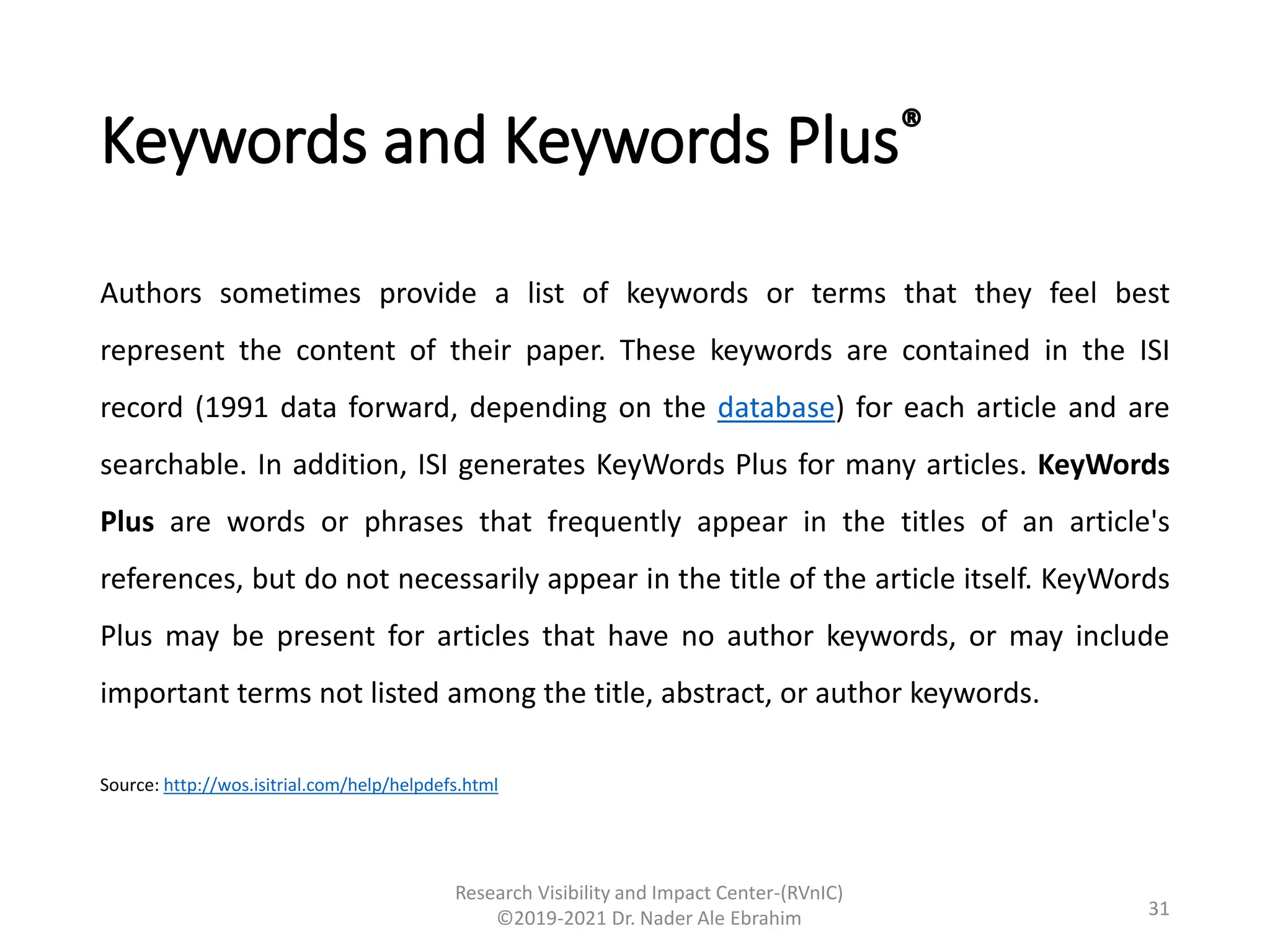 Keywords and Keywords Plus®
Authors sometimes provide a list of keywords or terms that they feel best
represent the content of their paper. These keywords are contained in the ISI
record (1991 data forward, depending on the database) for each article and are
searchable. In addition, ISI generates KeyWords Plus for many articles. KeyWords
Plus are words or phrases that frequently appear in the titles of an article's
references, but do not necessarily appear in the title of the article itself. KeyWords
Plus may be present for articles that have no author keywords, or may include
important terms not listed among the title, abstract, or author keywords.
Source: http://wos.isitrial.com/help/helpdefs.html
Research Visibility and Impact Center-(RVnIC)
©2019-2021 Dr. Nader Ale Ebrahim 31
 