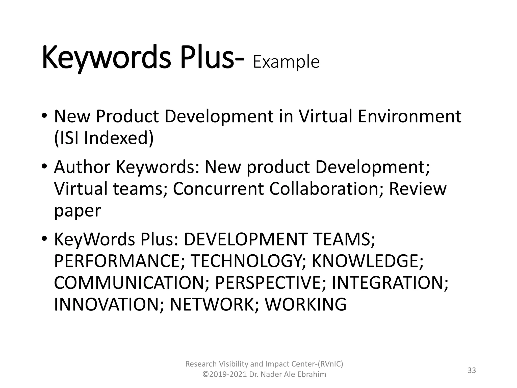 Keywords Plus- Example
• New Product Development in Virtual Environment
(ISI Indexed)
• Author Keywords: New product Development;
Virtual teams; Concurrent Collaboration; Review
paper
• KeyWords Plus: DEVELOPMENT TEAMS;
PERFORMANCE; TECHNOLOGY; KNOWLEDGE;
COMMUNICATION; PERSPECTIVE; INTEGRATION;
INNOVATION; NETWORK; WORKING
Research Visibility and Impact Center-(RVnIC)
©2019-2021 Dr. Nader Ale Ebrahim 33
 