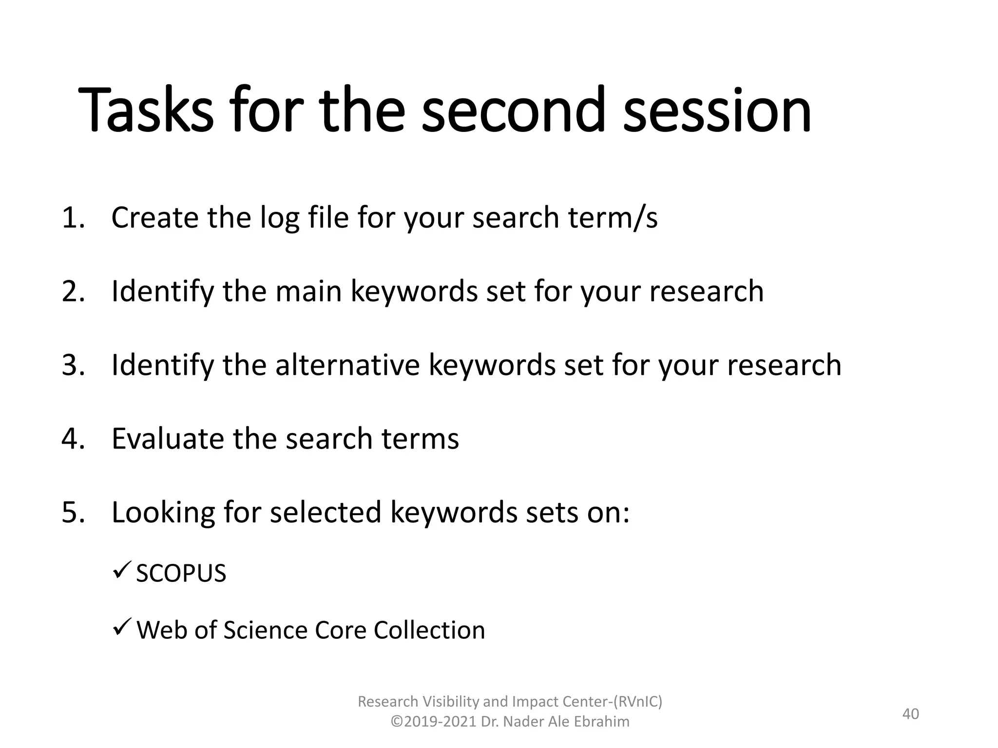 Tasks for the second session
1. Create the log file for your search term/s
2. Identify the main keywords set for your research
3. Identify the alternative keywords set for your research
4. Evaluate the search terms
5. Looking for selected keywords sets on:
SCOPUS
Web of Science Core Collection
Research Visibility and Impact Center-(RVnIC)
©2019-2021 Dr. Nader Ale Ebrahim 40
 