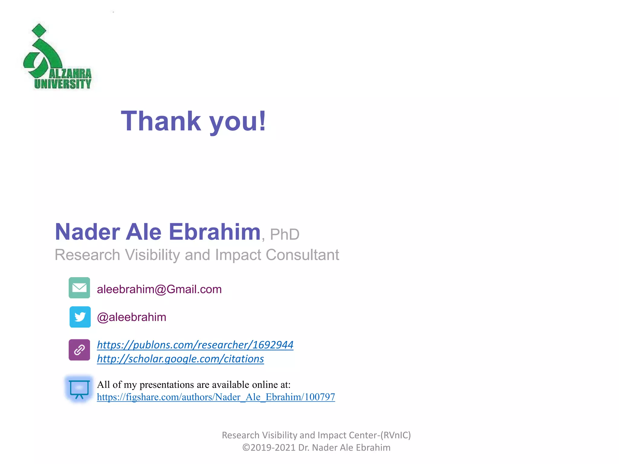 aleebrahim@Gmail.com
@aleebrahim
https://publons.com/researcher/1692944
http://scholar.google.com/citations
Nader Ale Ebrahim, PhD
Research Visibility and Impact Consultant
All of my presentations are available online at:
https://figshare.com/authors/Nader_Ale_Ebrahim/100797
Thank you!
Research Visibility and Impact Center-(RVnIC)
©2019-2021 Dr. Nader Ale Ebrahim
 