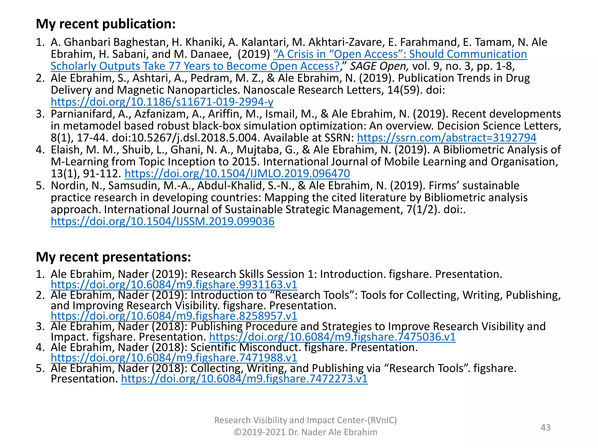 My recent publication:
1. A. Ghanbari Baghestan, H. Khaniki, A. Kalantari, M. Akhtari-Zavare, E. Farahmand, E. Tamam, N. Ale
Ebrahim, H. Sabani, and M. Danaee, (2019) “A Crisis in “Open Access”: Should Communication
Scholarly Outputs Take 77 Years to Become Open Access?,” SAGE Open, vol. 9, no. 3, pp. 1-8,
2. Ale Ebrahim, S., Ashtari, A., Pedram, M. Z., & Ale Ebrahim, N. (2019). Publication Trends in Drug
Delivery and Magnetic Nanoparticles. Nanoscale Research Letters, 14(59). doi:
https://doi.org/10.1186/s11671-019-2994-y
3. Parnianifard, A., Azfanizam, A., Ariffin, M., Ismail, M., & Ale Ebrahim, N. (2019). Recent developments
in metamodel based robust black-box simulation optimization: An overview. Decision Science Letters,
8(1), 17-44. doi:10.5267/j.dsl.2018.5.004. Available at SSRN: https://ssrn.com/abstract=3192794
4. Elaish, M. M., Shuib, L., Ghani, N. A., Mujtaba, G., & Ale Ebrahim, N. (2019). A Bibliometric Analysis of
M-Learning from Topic Inception to 2015. International Journal of Mobile Learning and Organisation,
13(1), 91-112. https://doi.org/10.1504/IJMLO.2019.096470
5. Nordin, N., Samsudin, M.-A., Abdul-Khalid, S.-N., & Ale Ebrahim, N. (2019). Firms’ sustainable
practice research in developing countries: Mapping the cited literature by Bibliometric analysis
approach. International Journal of Sustainable Strategic Management, 7(1/2). doi:.
https://doi.org/10.1504/IJSSM.2019.099036
My recent presentations:
1. Ale Ebrahim, Nader (2019): Research Skills Session 1: Introduction. figshare. Presentation.
https://doi.org/10.6084/m9.figshare.9931163.v1
2. Ale Ebrahim, Nader (2019): Introduction to “Research Tools”: Tools for Collecting, Writing, Publishing,
and Improving Research Visibility. figshare. Presentation.
https://doi.org/10.6084/m9.figshare.8258957.v1
3. Ale Ebrahim, Nader (2018): Publishing Procedure and Strategies to Improve Research Visibility and
Impact. figshare. Presentation. https://doi.org/10.6084/m9.figshare.7475036.v1
4. Ale Ebrahim, Nader (2018): Scientific Misconduct. figshare. Presentation.
https://doi.org/10.6084/m9.figshare.7471988.v1
5. Ale Ebrahim, Nader (2018): Collecting, Writing, and Publishing via “Research Tools”. figshare.
Presentation. https://doi.org/10.6084/m9.figshare.7472273.v1
Research Visibility and Impact Center-(RVnIC)
©2019-2021 Dr. Nader Ale Ebrahim 43
 