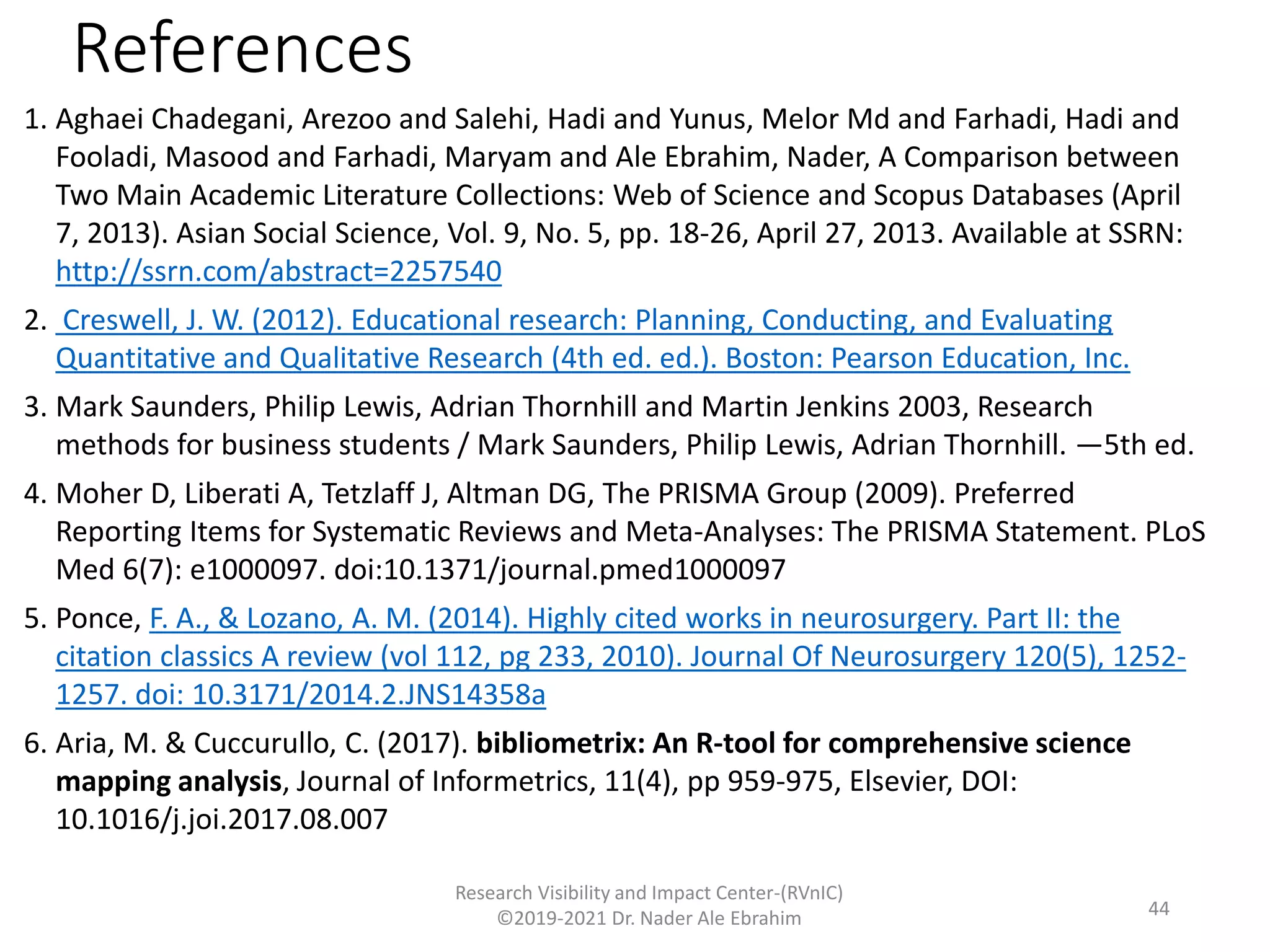 References
1. Aghaei Chadegani, Arezoo and Salehi, Hadi and Yunus, Melor Md and Farhadi, Hadi and
Fooladi, Masood and Farhadi, Maryam and Ale Ebrahim, Nader, A Comparison between
Two Main Academic Literature Collections: Web of Science and Scopus Databases (April
7, 2013). Asian Social Science, Vol. 9, No. 5, pp. 18-26, April 27, 2013. Available at SSRN:
http://ssrn.com/abstract=2257540
2. Creswell, J. W. (2012). Educational research: Planning, Conducting, and Evaluating
Quantitative and Qualitative Research (4th ed. ed.). Boston: Pearson Education, Inc.
3. Mark Saunders, Philip Lewis, Adrian Thornhill and Martin Jenkins 2003, Research
methods for business students / Mark Saunders, Philip Lewis, Adrian Thornhill. —5th ed.
4. Moher D, Liberati A, Tetzlaff J, Altman DG, The PRISMA Group (2009). Preferred
Reporting Items for Systematic Reviews and Meta-Analyses: The PRISMA Statement. PLoS
Med 6(7): e1000097. doi:10.1371/journal.pmed1000097
5. Ponce, F. A., & Lozano, A. M. (2014). Highly cited works in neurosurgery. Part II: the
citation classics A review (vol 112, pg 233, 2010). Journal Of Neurosurgery 120(5), 1252-
1257. doi: 10.3171/2014.2.JNS14358a
6. Aria, M. & Cuccurullo, C. (2017). bibliometrix: An R-tool for comprehensive science
mapping analysis, Journal of Informetrics, 11(4), pp 959-975, Elsevier, DOI:
10.1016/j.joi.2017.08.007
Research Visibility and Impact Center-(RVnIC)
©2019-2021 Dr. Nader Ale Ebrahim 44
 