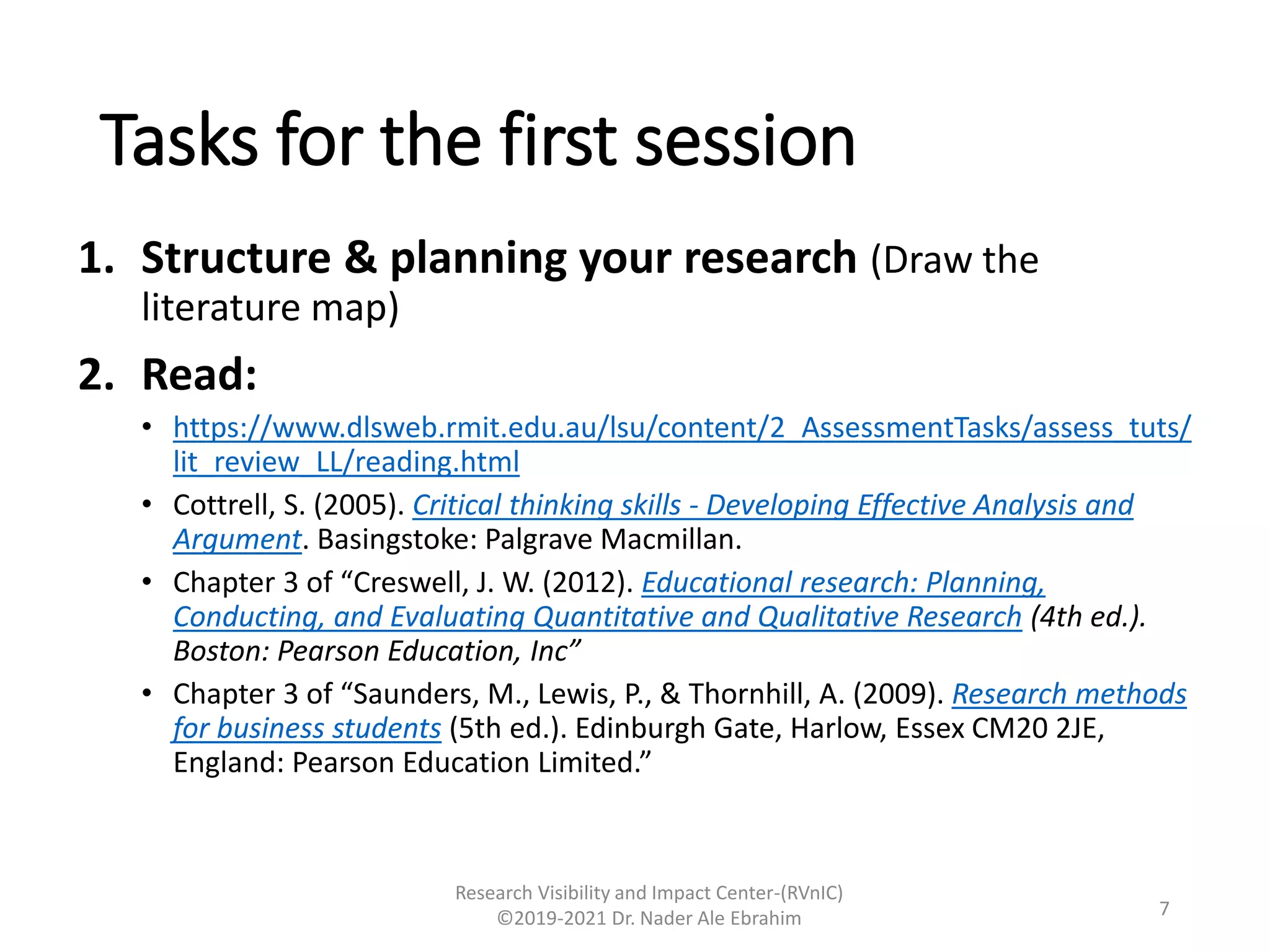 Tasks for the first session
1. Structure & planning your research (Draw the
literature map)
2. Read:
• https://www.dlsweb.rmit.edu.au/lsu/content/2_AssessmentTasks/assess_tuts/
lit_review_LL/reading.html
• Cottrell, S. (2005). Critical thinking skills - Developing Effective Analysis and
Argument. Basingstoke: Palgrave Macmillan.
• Chapter 3 of “Creswell, J. W. (2012). Educational research: Planning,
Conducting, and Evaluating Quantitative and Qualitative Research (4th ed.).
Boston: Pearson Education, Inc”
• Chapter 3 of “Saunders, M., Lewis, P., & Thornhill, A. (2009). Research methods
for business students (5th ed.). Edinburgh Gate, Harlow, Essex CM20 2JE,
England: Pearson Education Limited.”
Research Visibility and Impact Center-(RVnIC)
©2019-2021 Dr. Nader Ale Ebrahim 7
 