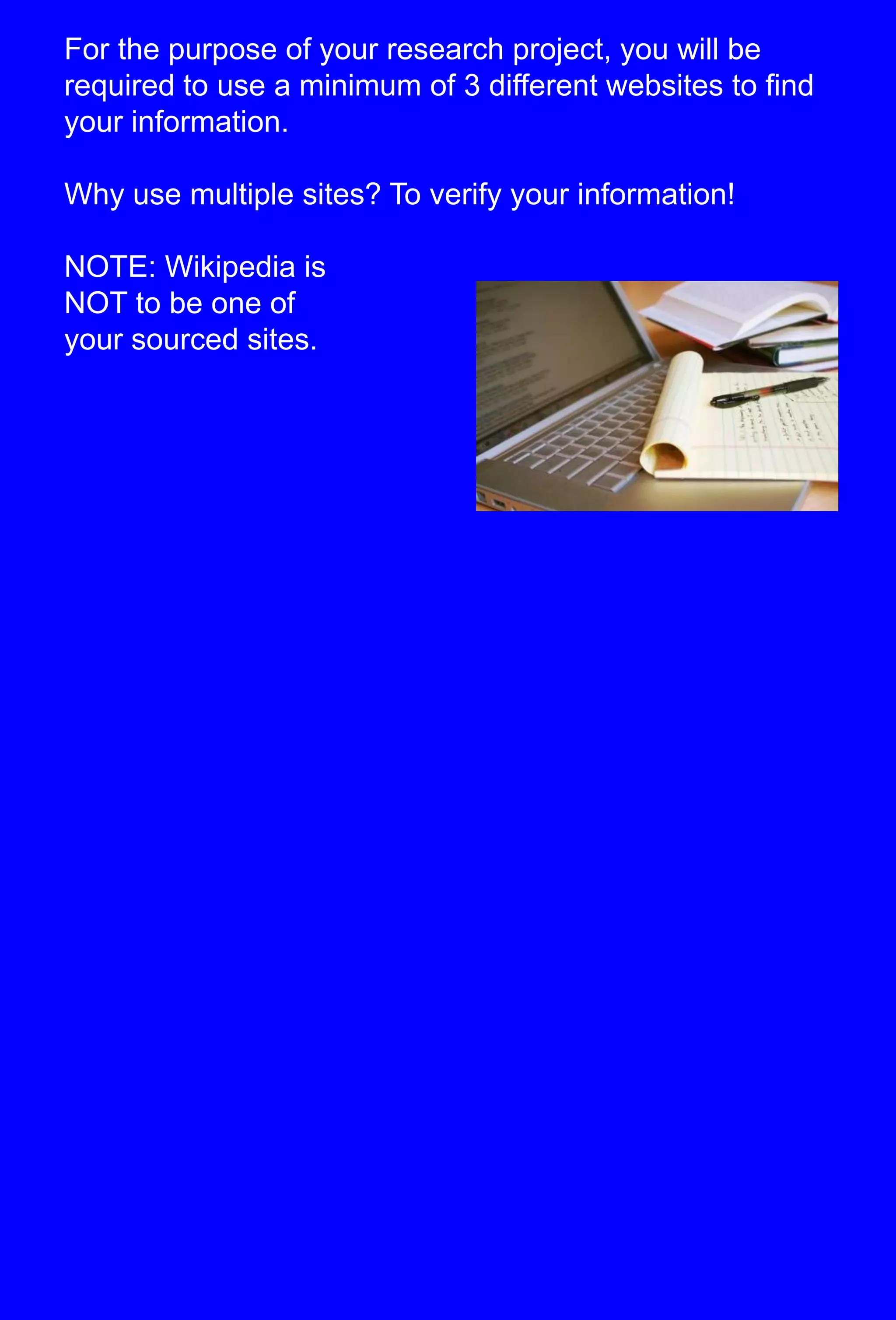 For the purpose of your research project, you will be required to use a minimum of 3 different websites to find your information.  Why use multiple sites? To verify your information!NOTE: Wikipedia isNOT to be one of your sourced sites.