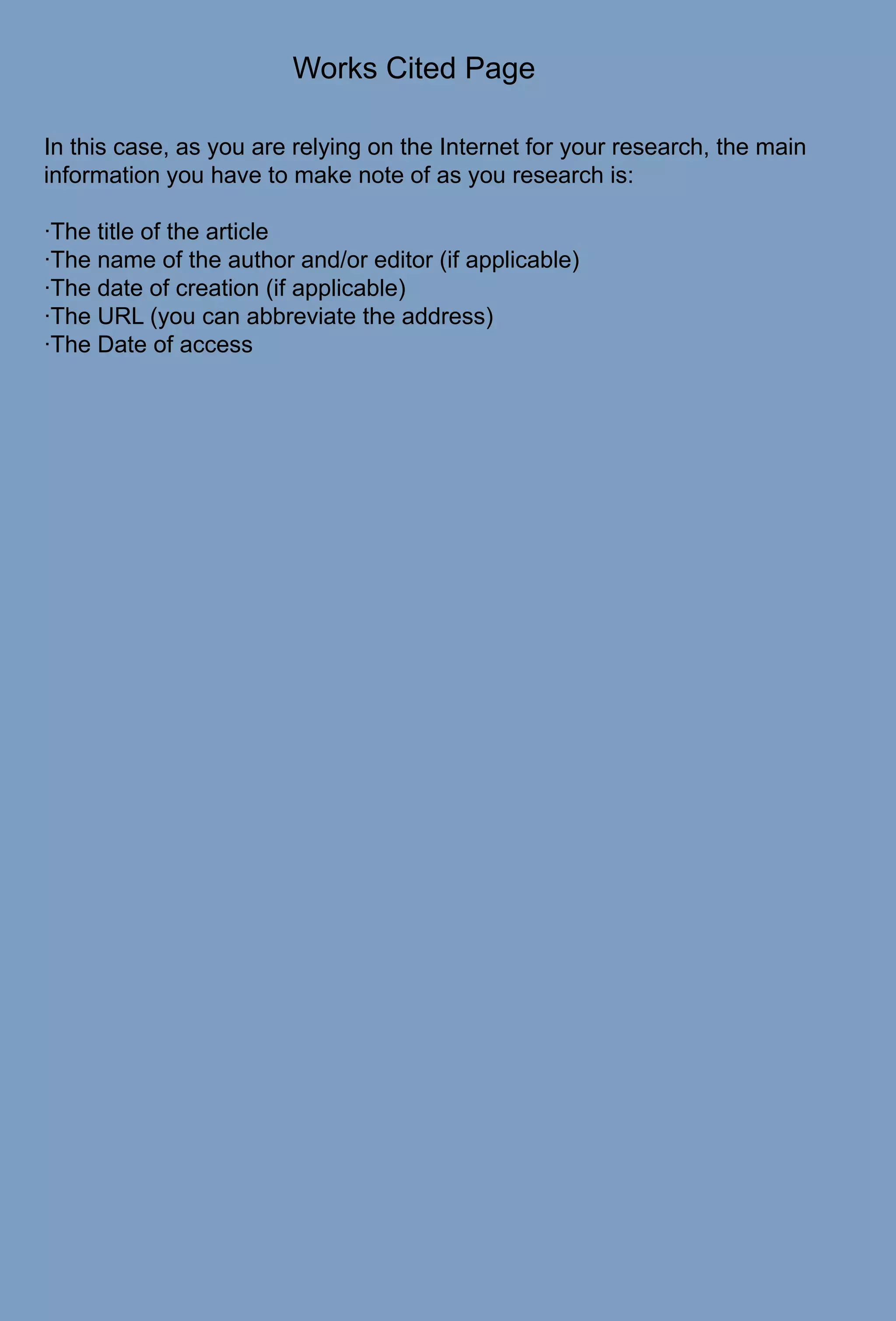 Works Cited PageIn this case, as you are relying on the Internet for your research, the main information you have to make note of as you research is:·The title of the article·The name of the author and/or editor (if applicable)·The date of creation (if applicable)·The URL (you can abbreviate the address)·The Date of access