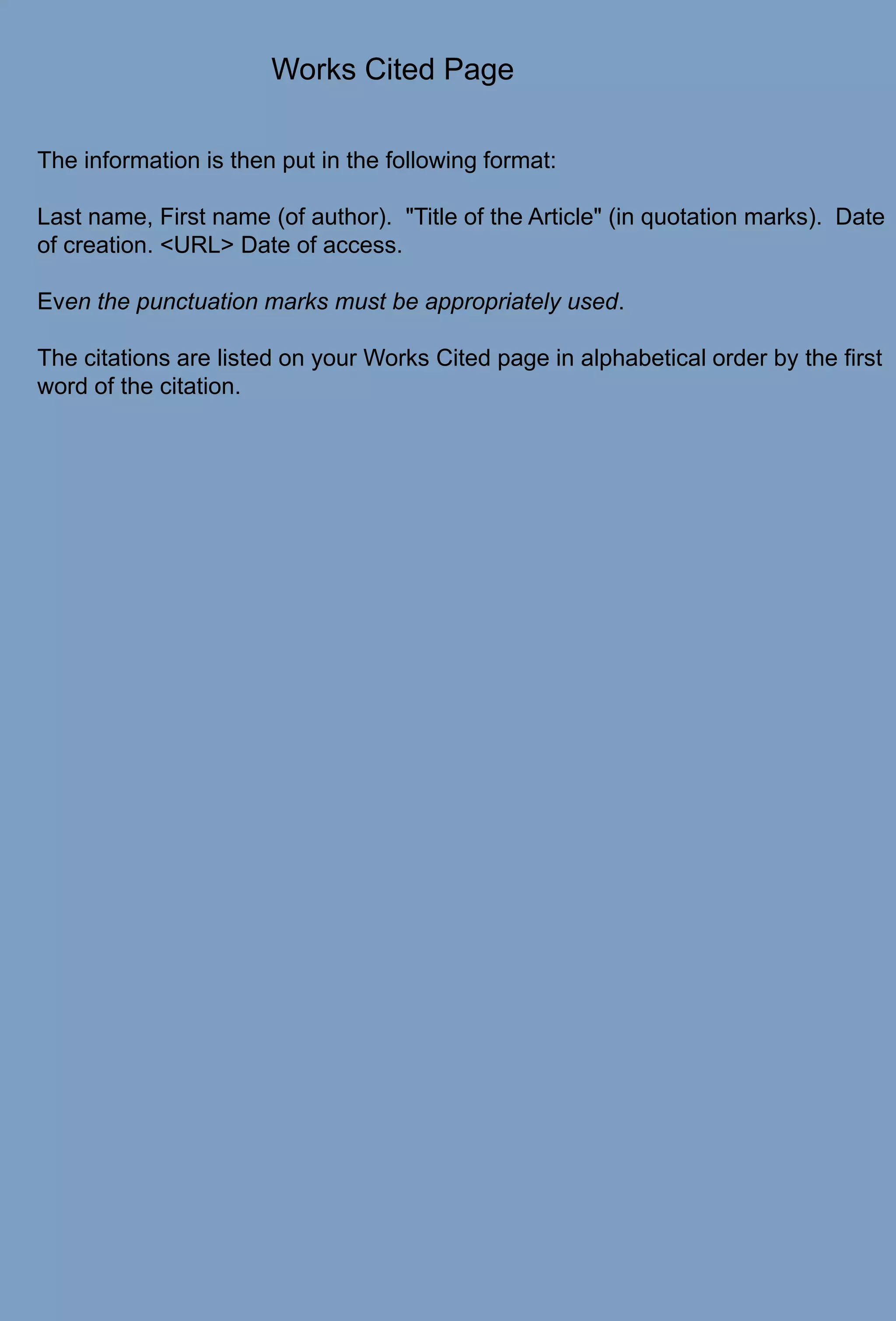 Works Cited PageThe information is then put in the following format:Last name, First name (of author).  "Title of the Article" (in quotation marks).  Date of creation. <URL> Date of access.Even the punctuation marks must be appropriately used.The citations are listed on your Works Cited page in alphabetical order by the first word of the citation.