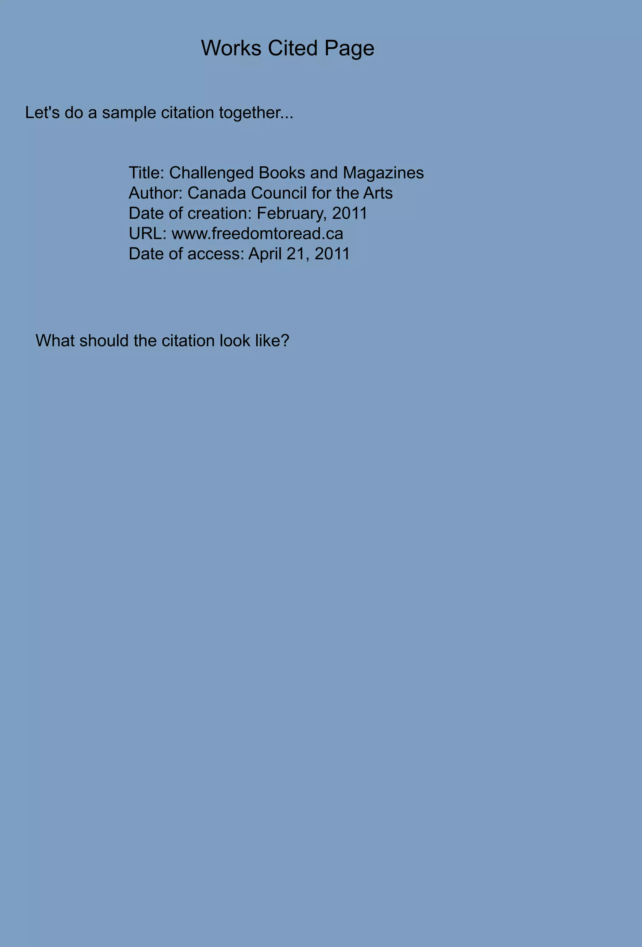 Works Cited PageLet's do a sample citation together...Title: Challenged Books and MagazinesAuthor: Canada Council for the ArtsDate of creation: February, 2011URL: www.freedomtoread.caDate of access: April 21, 2011What should the citation look like?