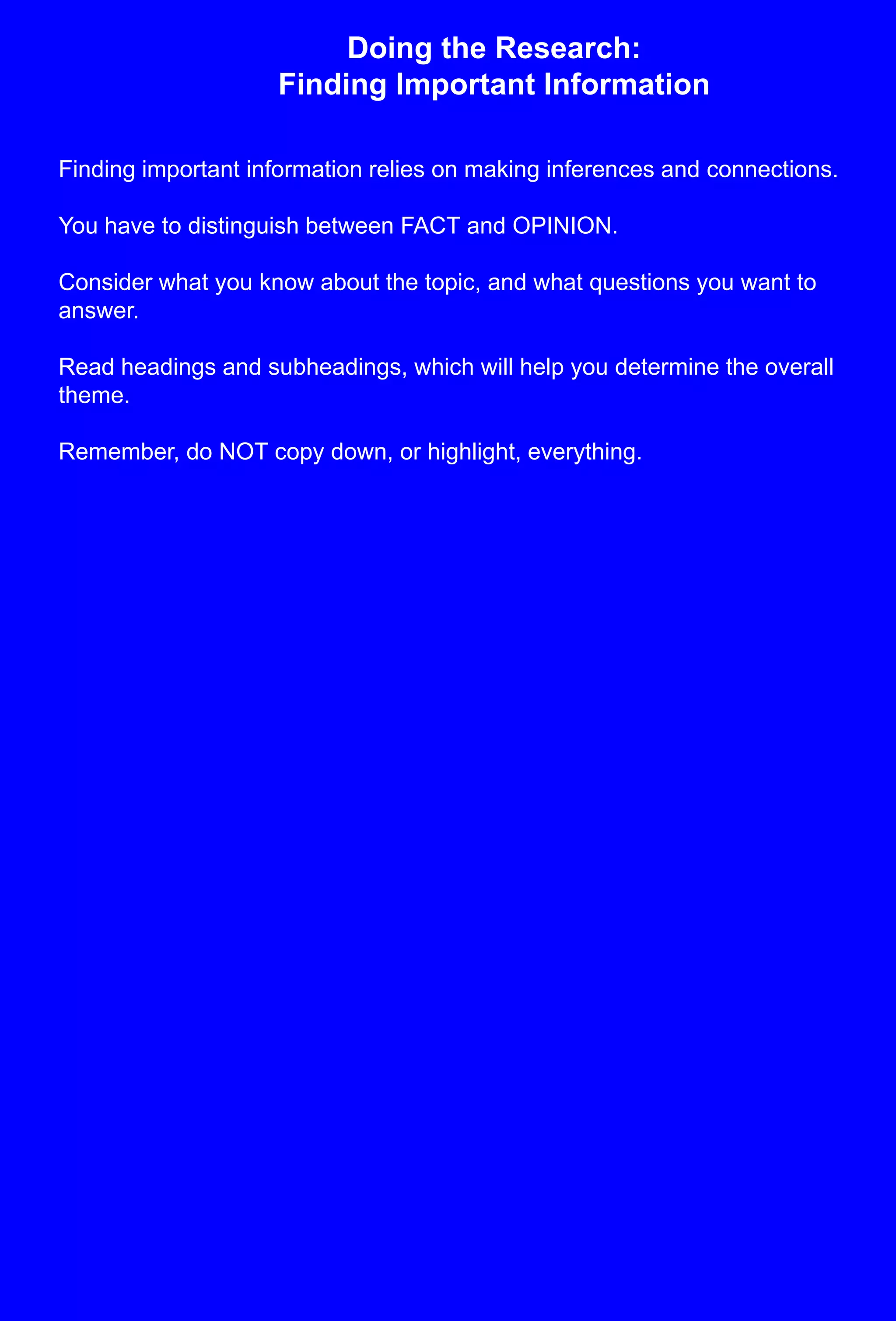 Doing the Research: Finding Important InformationFinding important information relies on making inferences and connections.You have to distinguish between FACT and OPINION.Consider what you know about the topic, and what questions you want to answer.Read headings and subheadings, which will help you determine the overall theme.Remember, do NOT copy down, or highlight, everything.  