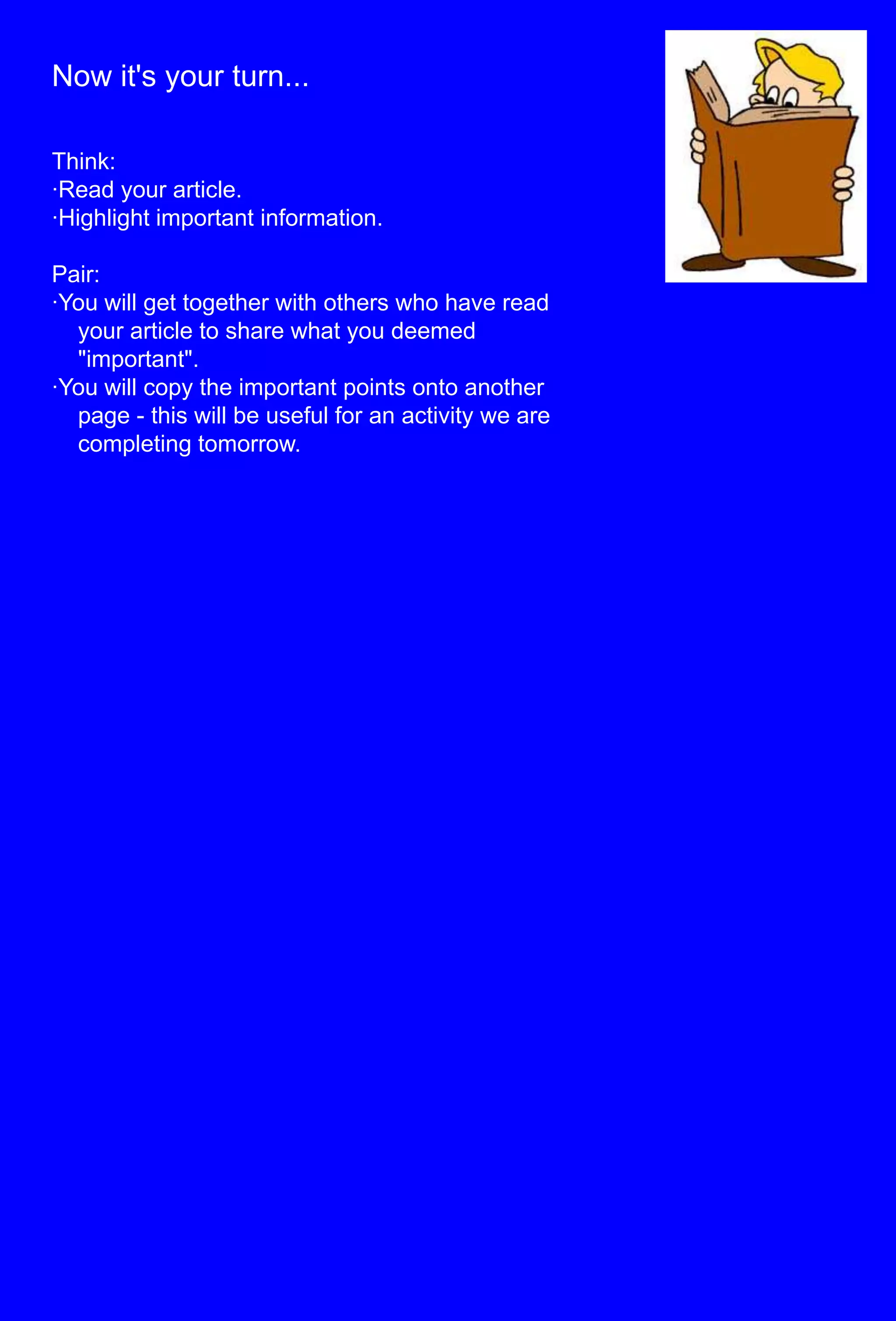 Now it's your turn...Think:·Read your article.·Highlight important information.Pair:·You will get together with others who have read     your article to share what you deemed          "important".·You will copy the important points onto another     page - this will be useful for an activity we are     completing tomorrow.