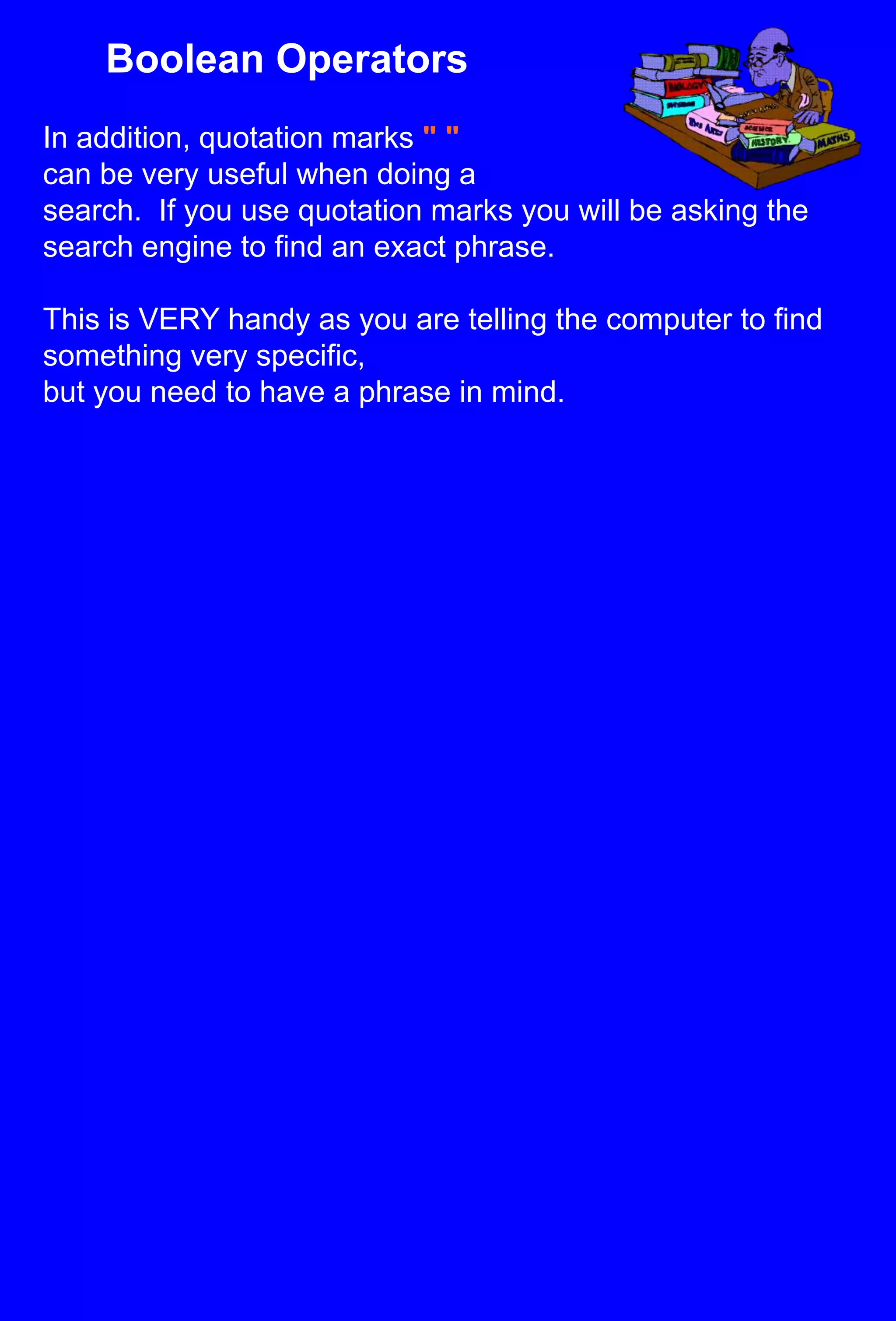 Boolean OperatorsIn addition, quotation marks " "can be very useful when doing a search.  If you use quotation marks you will be asking the search engine to find an exact phrase.This is VERY handy as you are telling the computer to find something very specific, but you need to have a phrase in mind.