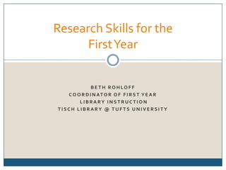 Beth Rohloff Coordinator of First Year  Library Instruction Tisch Library @ Tufts University Research Skills for the First Year 