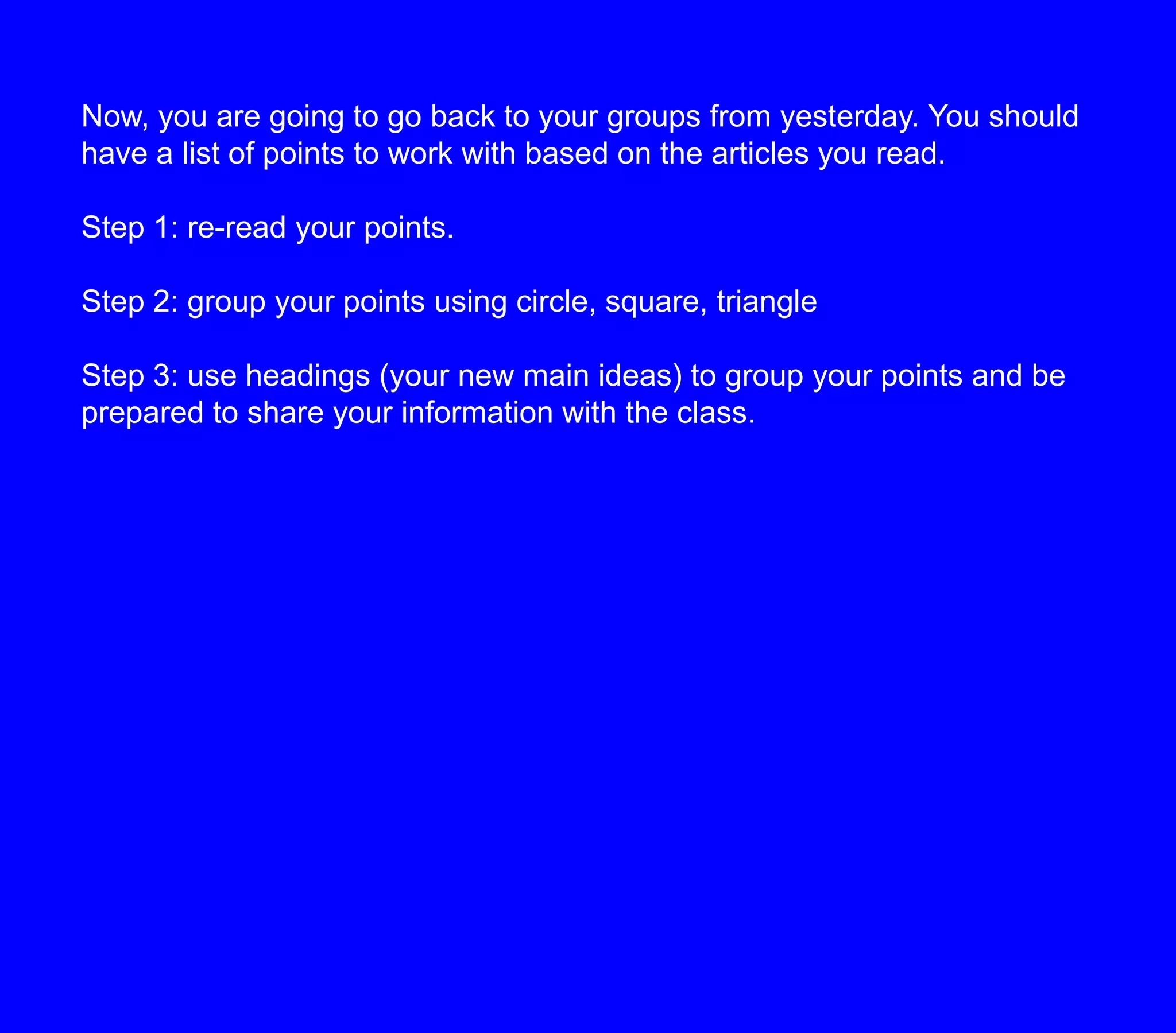 Now, you are going to go back to your groups from yesterday. You should have a list of points to work with based on the articles you read.Step 1: re-read your points.Step 2: group your points using circle, square, triangleStep 3: use headings (your new main ideas) to group your points and be prepared to share your information with the class.