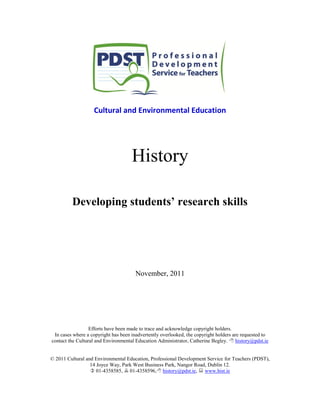 Cultural and Environmental Education
History
Developing students’ research skills
November, 2011
Efforts have been made to trace and acknowledge copyright holders.
In cases where a copyright has been inadvertently overlooked, the copyright holders are requested to
contact the Cultural and Environmental Education Administrator, Catherine Begley.  history@pdst.ie
© 2011 Cultural and Environmental Education, Professional Development Service for Teachers (PDST),
14 Joyce Way, Park West Business Park, Nangor Road, Dublin 12.
 01-4358585,  01-4358596, history@pdst.ie,  www.hist.ie
 