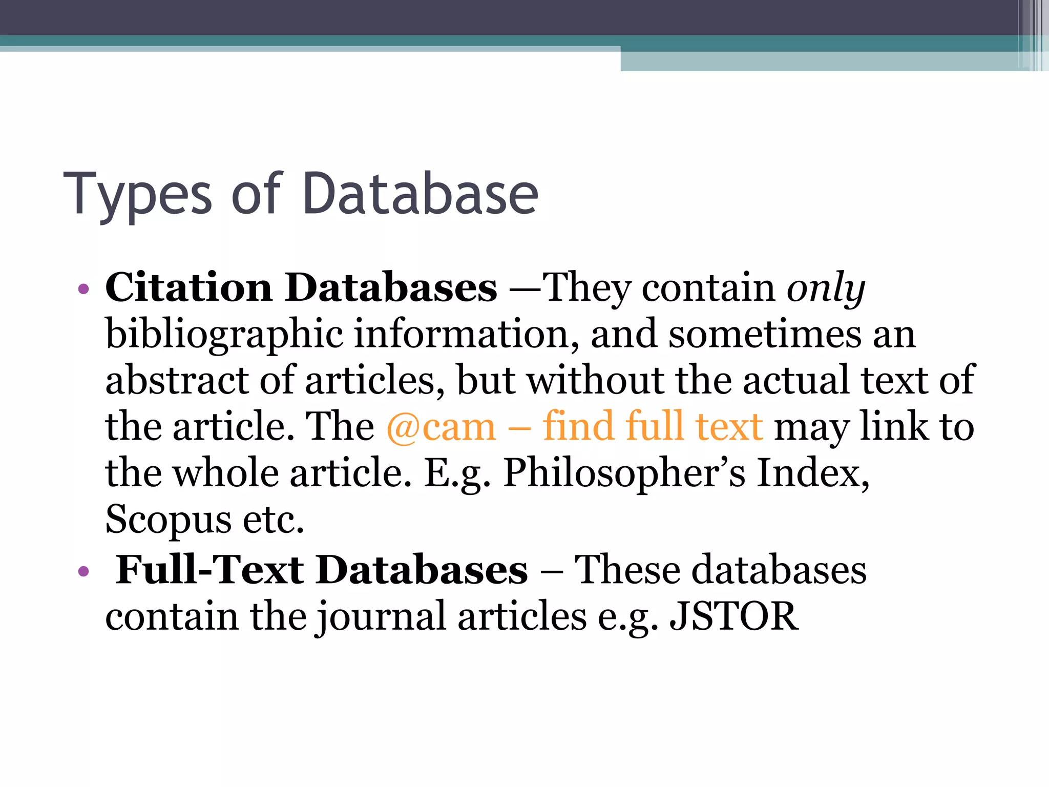 Types of Database Citation Databases  —They contain  only  bibliographic information, and sometimes an abstract of articles, but without the actual text of the article. The  @cam – find full text  may link to the whole article. E.g. Philosopher’s Index, Scopus etc. Full-Text Databases  – These databases contain the journal articles e.g. JSTOR 