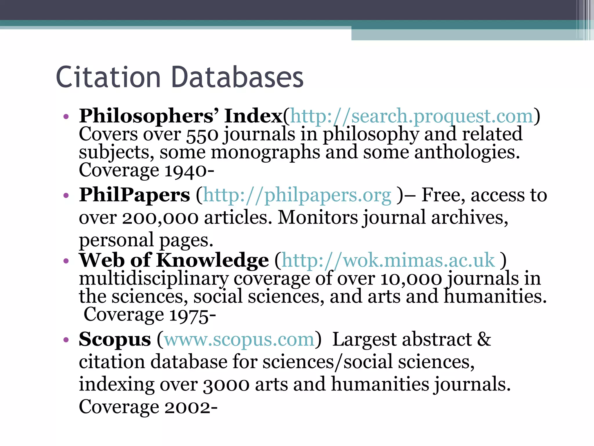 Citation Databases Philosophers’ Index ( http://search.proquest.com ) Covers over 550 journals in philosophy and related subjects, some monographs and some anthologies. Coverage 1940-  PhilPapers  ( http://philpapers.org  )– Free, access to over 200,000 articles. Monitors journal archives, personal pages.   Web of Knowledge  ( http://wok.mimas.ac.uk  )  multidisciplinary coverage of over 10,000 journals in the sciences, social sciences, and arts and humanities.  Coverage 1975-  Scopus  ( www.scopus.com )  Largest abstract & citation database for sciences/social sciences, indexing over 3000 arts and humanities journals. Coverage 2002-  