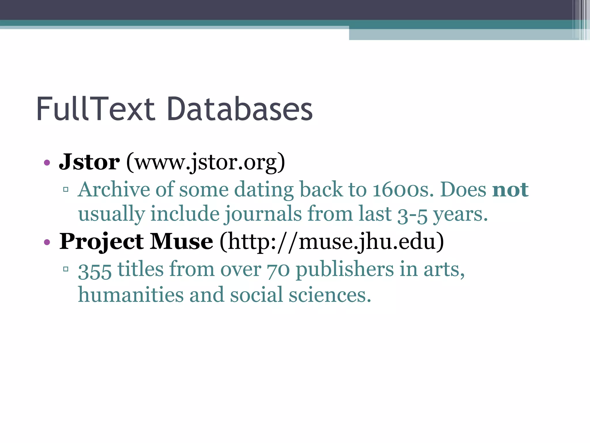 FullText Databases Jstor  (www.jstor.org) Archive of some dating back to 1600s. Does  not  usually include journals from last 3-5 years. Project Muse  (http://muse.jhu.edu) 355 titles from over 70 publishers in arts, humanities and social sciences.   