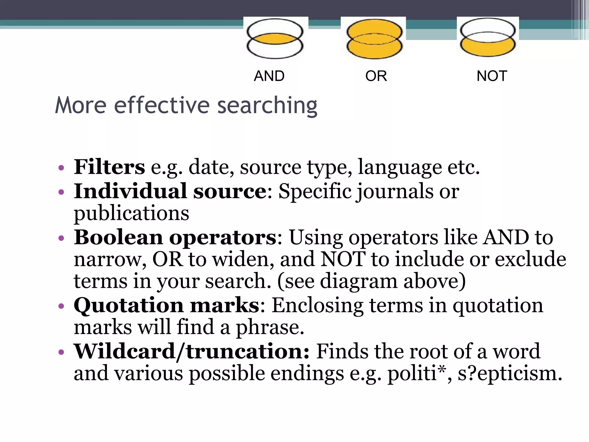 More effective searching Filters  e.g. date, source type, language etc. Individual source : Specific journals or publications Boolean operators : Using operators like AND to narrow, OR to widen, and NOT to include or exclude terms in your search. (see diagram above) Quotation marks : Enclosing terms in quotation marks will find a phrase.  Wildcard/truncation:  Finds the root of a word and various possible endings e.g. politi*, s?epticism. AND OR NOT 
