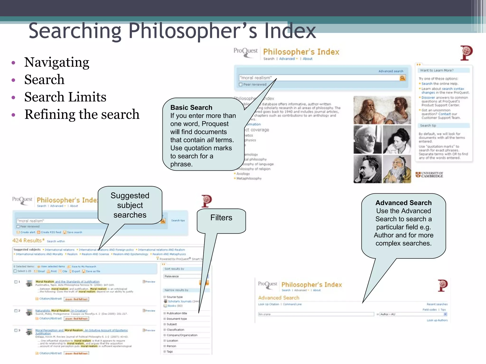 Searching Philosopher’s Index Navigating Search Search Limits Refining the search Filters Basic Search   If you enter more than one word, Proquest will find documents that contain  all  terms. Use quotation marks to search for a phrase. Advanced Search Use the Advanced Search to search a particular field e.g. Author and for more complex searches. Suggested subject searches 