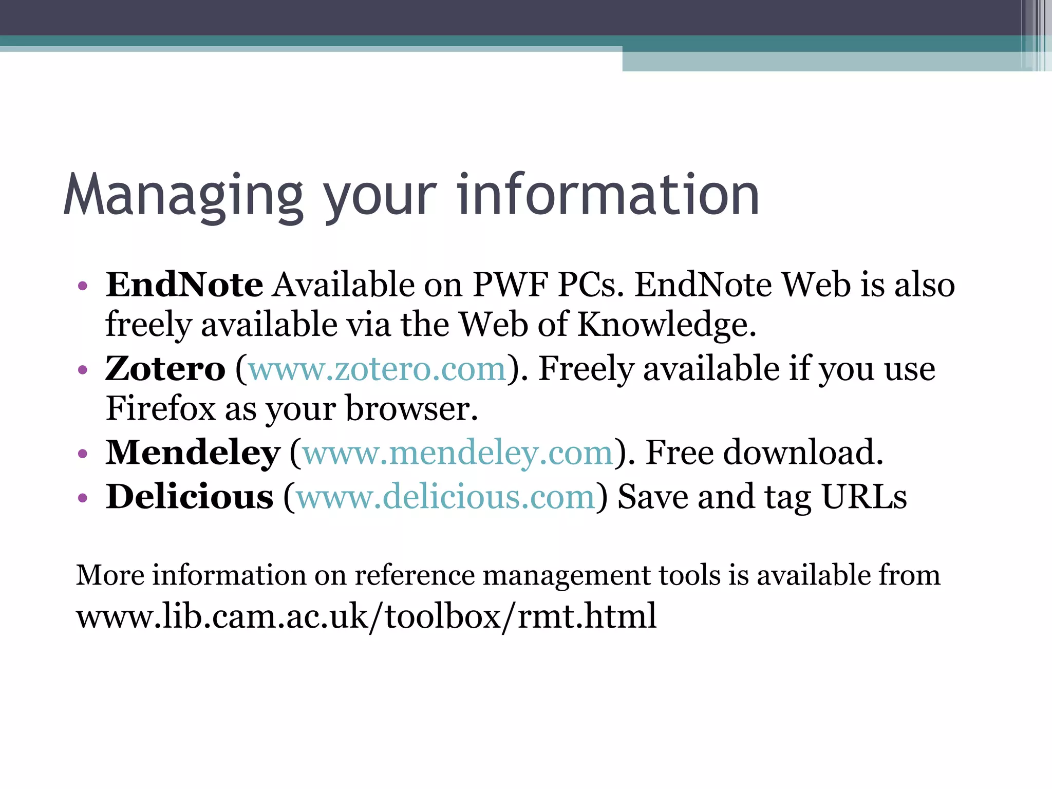 Managing your information EndNote  Available on PWF PCs. EndNote Web is also freely available via the Web of Knowledge. Zotero  ( www.zotero.com ). Freely  available if you use Firefox as your browser. Mendeley  ( www.mendeley.com ). Free download. Delicious  ( www.delicious.com ) Save and tag URLs More information on reference management tools is available from www.lib.cam.ac.uk/toolbox/rmt.html 