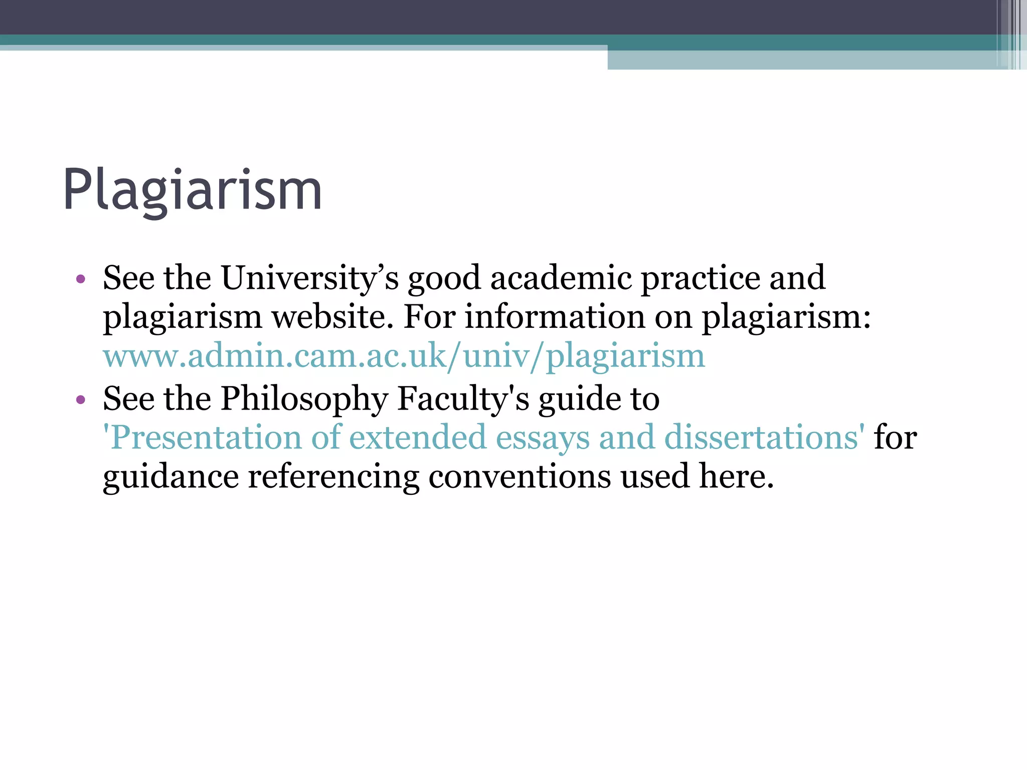 Plagiarism See the University’s good academic practice and plagiarism website. For information on plagiarism:  www.admin.cam.ac.uk/univ/plagiarism See the Philosophy Faculty's guide to  'Presentation of extended essays and dissertations'  for guidance referencing conventions used here.  