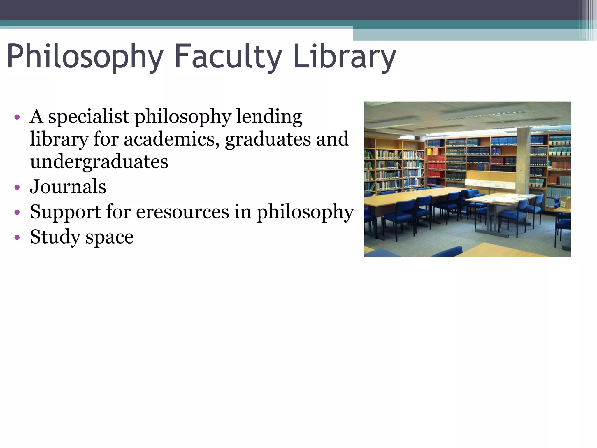 Philosophy Faculty Library A specialist philosophy lending library for academics, graduates and undergraduates Journals Support for eresources in philosophy Study space 
