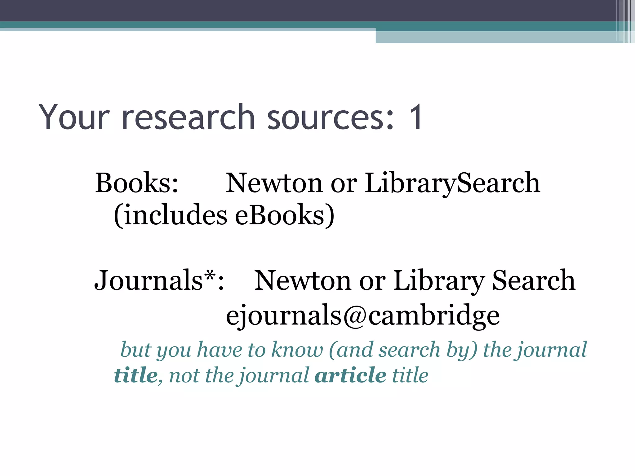 Your research sources: 1 Books: Newton or LibrarySearch (includes eBooks) Journals*:  Newton or Library Search ejournals@cambridge    but you have to know (and search by) the journal  title , not the journal  article  title 