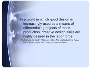 In a world in which good design is increasingly used as a means of differentiating objects of mass production, creative design skills are highly desired in the labor force. - Partnership for the 21st Century Skills. The Intellectual and Policy Foundations of the 21st Century Skills Framework.