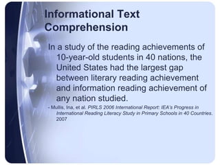 Informational Text ComprehensionIn a study of the reading achievements of 10-year-old students in 40 nations, the United States had the largest gap between literary reading achievement and information reading achievement of any nation studied.- Mullis, Ina, et al. PIRLS 2006 International Report: IEA’s Progress in International Reading Literacy Study in Primary Schools in 40 Countries. 2007