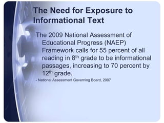The Need for Exposure to Informational TextThe 2009 National Assessment of Educational Progress (NAEP) Framework calls for 55 percent of all reading in 8th grade to be informational passages, increasing to 70 percent by 12th grade.- National Assessment Governing Board, 2007