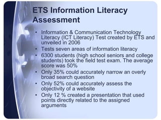ETS Information Literacy AssessmentInformation & Communication Technology Literacy (ICT Literacy) Test created by ETS and unveiled in 2006Tests seven areas of information literacy6300 students (high school seniors and college students) took the field test exam. The average score was 50%Only 35% could accurately narrow an overly broad search questionOnly 52% could accurately assess the objectivity of a websiteOnly 12 % created a presentation that used points directly related to the assigned arguments