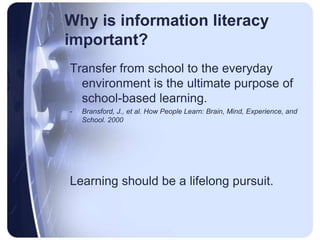 Why is information literacy important?Transfer from school to the everyday environment is the ultimate purpose of school-based learning.Bransford, J., et al. How People Learn: Brain, Mind, Experience, and School. 2000Learning should be a lifelong pursuit.