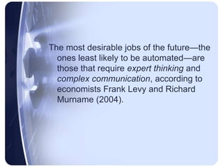 The most desirable jobs of the future—the ones least likely to be automated—are those that require expert thinking and complex communication, according to economists Frank Levy and Richard Murname(2004).