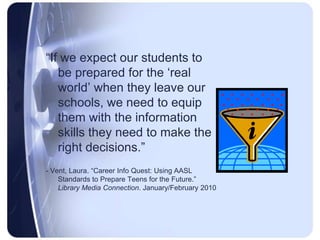 “If we expect our students to be prepared for the ‘real world’ when they leave our schools, we need to equip them with the information skills they need to make the right decisions.”- Vent, Laura. “Career Info Quest: Using AASL Standards to Prepare Teens for the Future.” Library Media Connection. January/February 2010