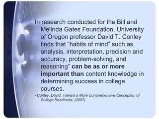 In research conducted for the Bill and Melinda Gates Foundation, University of Oregon professor David T. Conley finds that “habits of mind” such as analysis, interpretation, precision and accuracy, problem-solving, and reasoning” can be as or more important than content knowledge in determining success in college courses.- Conley, David. Toward a More Comprehensive Conception of College Readiness. (2007)