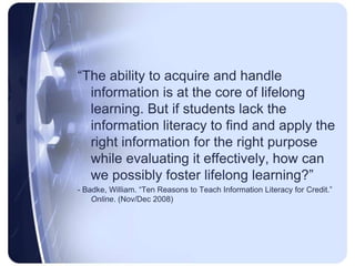 “The ability to acquire and handle information is at the core of lifelong learning. But if students lack the information literacy to find and apply the right information for the right purpose while evaluating it effectively, how can we possibly foster lifelong learning?” - Badke, William. “Ten Reasons to Teach Information Literacy for Credit.” Online. (Nov/Dec 2008)
