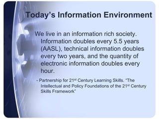 Today’s Information EnvironmentWe live in an information rich society. Information doubles every 5.5 years (AASL), technical information doubles every two years, and the quantity of electronic information doubles every hour.- Partnership for 21st Century Learning Skills. “The Intellectual and Policy Foundations of the 21st Century Skills Framework”