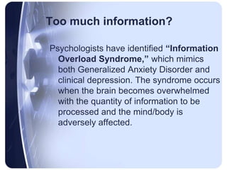Too much information?Psychologists have identified “Information Overload Syndrome,” which mimics both Generalized Anxiety Disorder and clinical depression. The syndrome occurs when the brain becomes overwhelmed with the quantity of information to be processed and the mind/body is adversely affected.