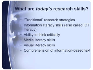 What are today’s research skills?“Traditional” research strategies Information literacy skills (also called ICT literacy)Ability to think criticallyMedia literacy skillsVisual literacy skillsComprehension of information-based text