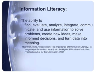 Information Literacy:The ability to find, evaluate, analyze, integrate, communicate, and use information to solve problems, create new ideas, make informed decisions, and turn data into meaning.- Rockman, Ilene. “Introduction: The Importance of Information Literacy.” in Integrating Information Literacy into the Higher Education Curriculum: Practical Models for Transformation. 2004