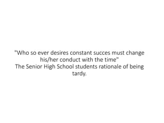 "Who so ever desires constant succes must change
his/her conduct with the time"
The Senior High School students rationale of being
tardy.
 