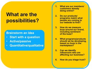 Brainstorm an Idea Start with a question Active/passive Quantitative/qualitative What are the possibilities?   What are our members/ customers already  doing online? Do our products/ programs match what people are coming to  our website to find? How do we measure  buzz around our brand, including sentiment  of the buzz? What programs/products should we be developing, based on buzz in the marketplace? Can we identify influencers who are affecting our business? How do you triage trust? 