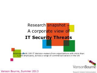 Vanson Bourne, Summer 2013
Interviews with 100 IT decision-makers from organisations with more than
1,000 employees, across a range of commercial sectors in the UK
Research snapshot –
A corporate view of
IT Security Threats
 